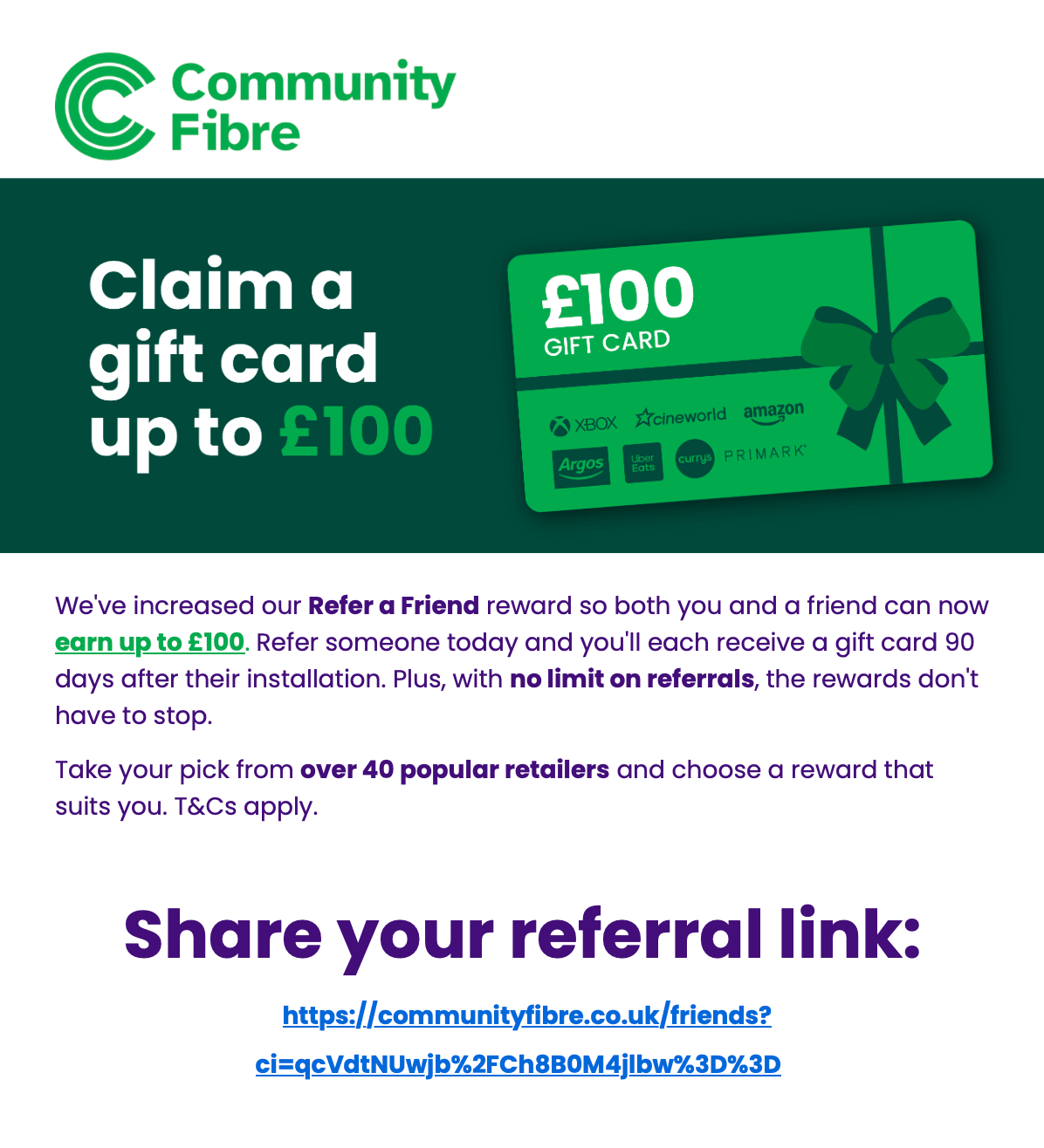 We've increased our Refer a Friend reward so both you and a friend can now earn up to £100. Refer someone today and you'll each receive a gift card 90 days after their installation. Plus, with no limit on referrals, the rewards don't have to stop. Take your pick from over 40 popular retailers and choose a reward that suits you. T&Cs apply.
