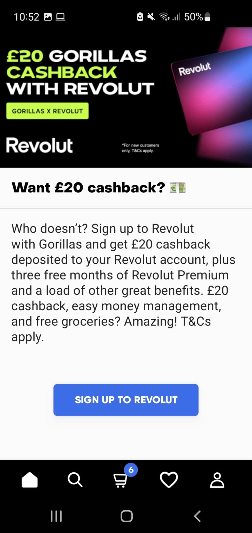 Who doesn't? Sign up to Revolut with Gorillas and get £20 cashback deposited to your Revolut account, plus three free months of Revolut Premium and a load of other great benefits. £20 cashback, easy money management, and free groceries? Amazing! T&Cs apply.